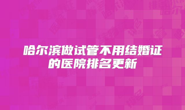 哈尔滨做试管不用结婚证的医院排名更新