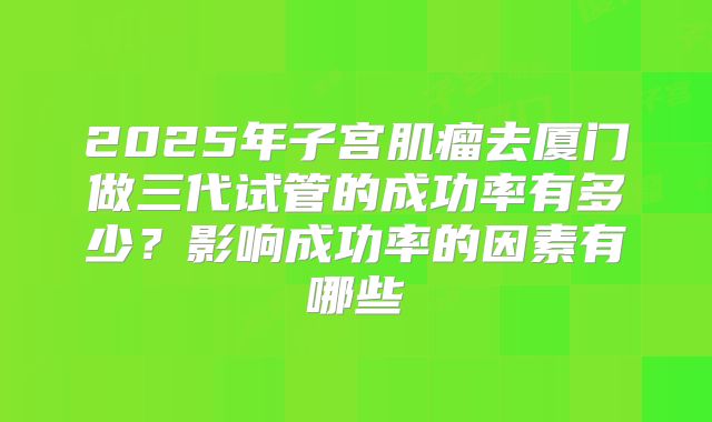 2025年子宫肌瘤去厦门做三代试管的成功率有多少?影响成功率的因素有哪些