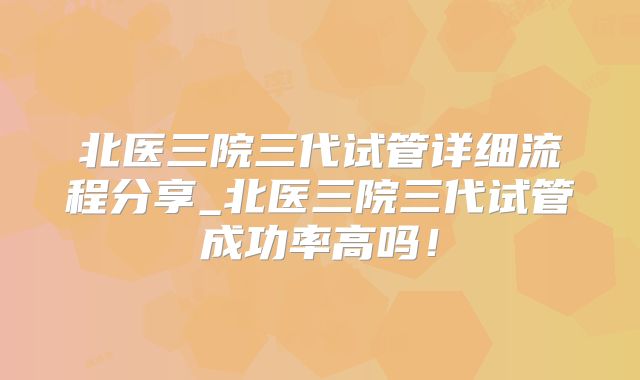 北医三院三代试管详细流程分享_北医三院三代试管成功率高吗！