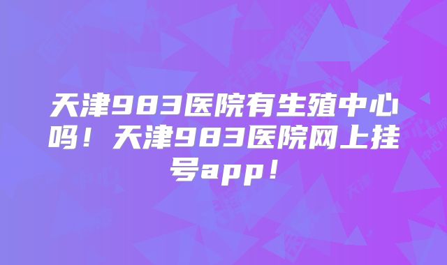 天津983医院有生殖中心吗！天津983医院网上挂号app！