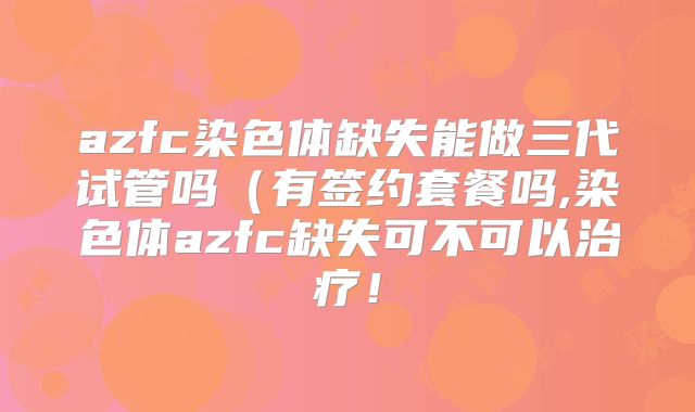 azfc染色体缺失能做三代试管吗（有签约套餐吗,染色体azfc缺失可不可以治疗！