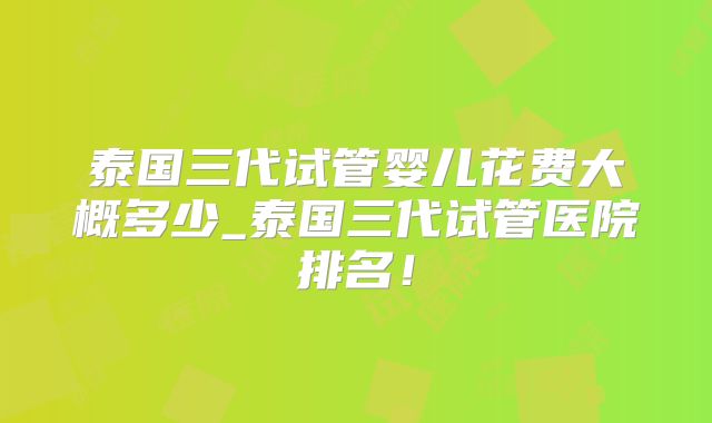 泰国三代试管婴儿花费大概多少_泰国三代试管医院排名！