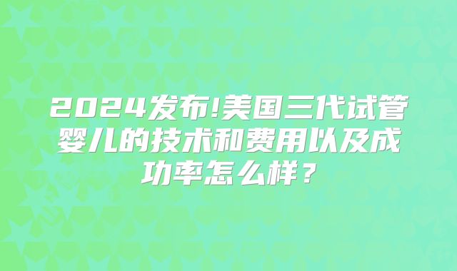 2024发布!美国三代试管婴儿的技术和费用以及成功率怎么样?