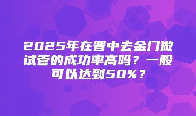 2025年在晋中去金门做试管的成功率高吗?一般可以达到50%?