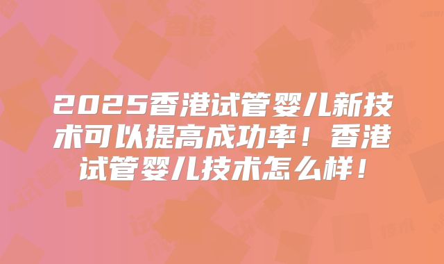 2025香港试管婴儿新技术可以提高成功率！香港试管婴儿技术怎么样！