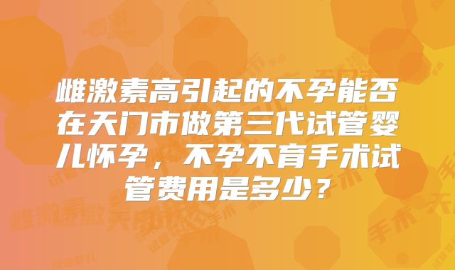 雌激素高引起的不孕能否在天门市做第三代试管婴儿怀孕,不孕不育手术试管费用是多少?