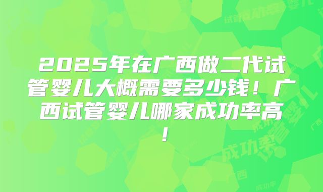 2025年在广西做二代试管婴儿大概需要多少钱！广西试管婴儿哪家成功率高！