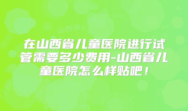 在山西省儿童医院进行试管需要多少费用-山西省儿童医院怎么样贴吧!