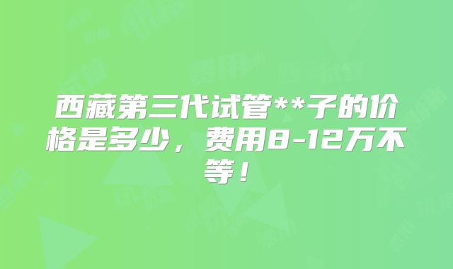 西藏第三代试管**子的价格是多少，费用8-12万不等！