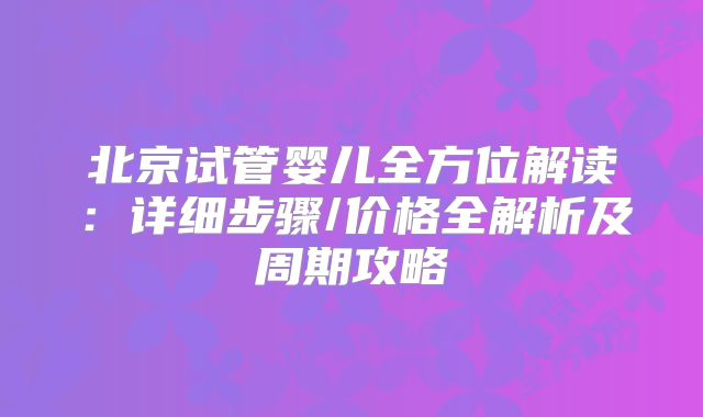 北京试管婴儿全方位解读:详细步骤/价格全解析及周期攻略
