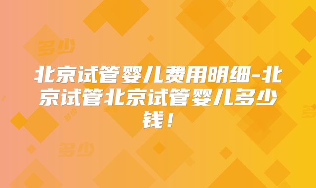 北京试管婴儿费用明细-北京试管北京试管婴儿多少钱！