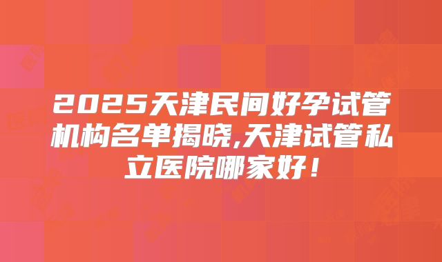 2025天津民间好孕试管机构名单揭晓,天津试管私立医院哪家好！