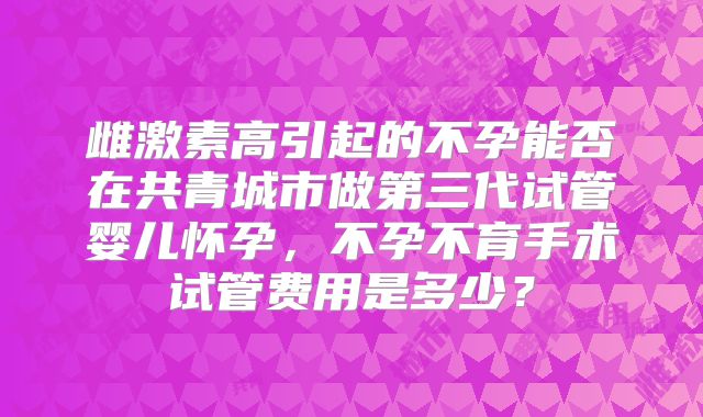 雌激素高引起的不孕能否在共青城市做第三代试管婴儿怀孕，不孕不育手术试管费用是多少？