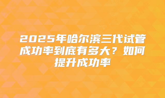 2025年哈尔滨三代试管成功率到底有多大?如何提升成功率