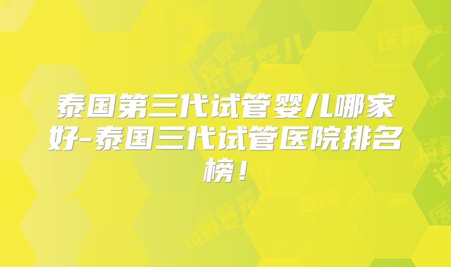 泰国第三代试管婴儿哪家好-泰国三代试管医院排名榜！