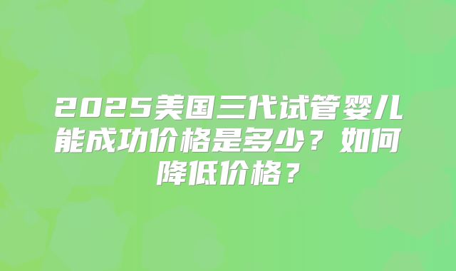 2025美国三代试管婴儿能成功价格是多少？如何降低价格？