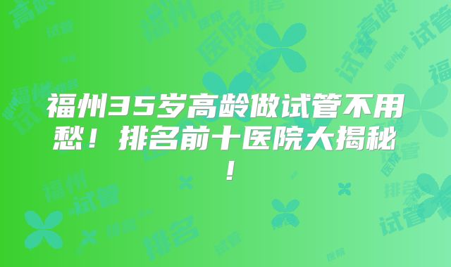 福州35岁高龄做试管不用愁！排名前十医院大揭秘！