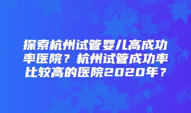 探索杭州试管婴儿高成功率医院？杭州试管成功率比较高的医院2020年？