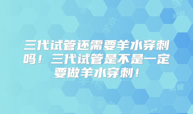 三代试管还需要羊水穿刺吗！三代试管是不是一定要做羊水穿刺！