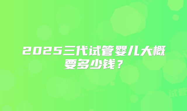 2025三代试管婴儿大概要多少钱？