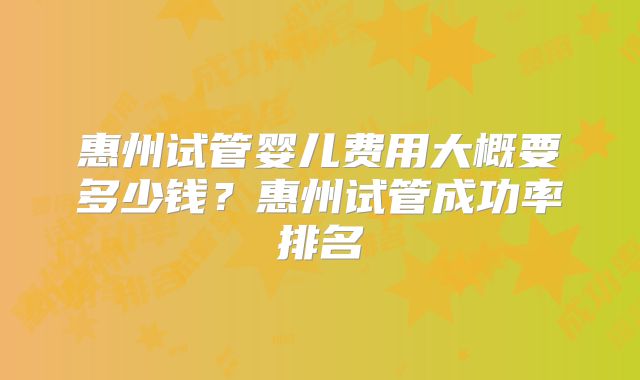 惠州试管婴儿费用大概要多少钱？惠州试管成功率排名