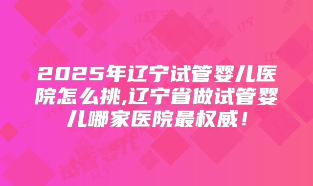 2025年辽宁试管婴儿医院怎么挑,辽宁省做试管婴儿哪家医院最权威!