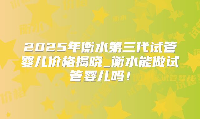 2025年衡水第三代试管婴儿价格揭晓_衡水能做试管婴儿吗！