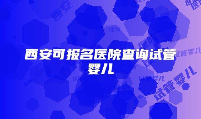 西安可报名医院查询试管婴儿