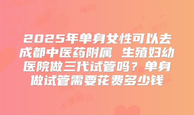 2025年单身女性可以去成都中医药附属 生殖妇幼医院做三代试管吗？单身做试管需要花费多少钱