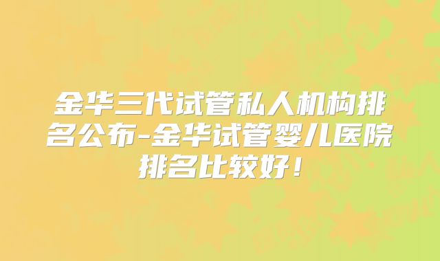 金华三代试管私人机构排名公布-金华试管婴儿医院排名比较好！