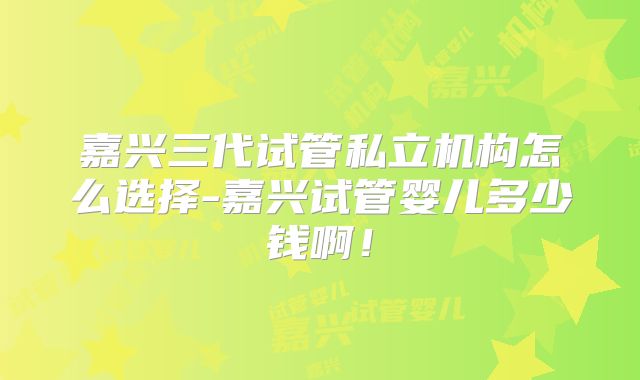 嘉兴三代试管私立机构怎么选择-嘉兴试管婴儿多少钱啊!