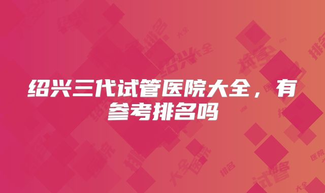 绍兴三代试管医院大全,有参考排名吗