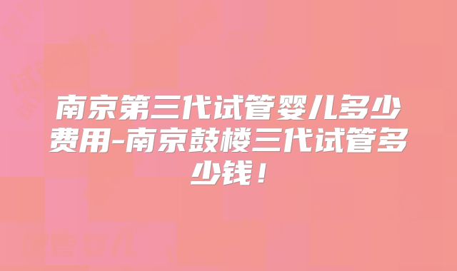 南京第三代试管婴儿多少费用-南京鼓楼三代试管多少钱!
