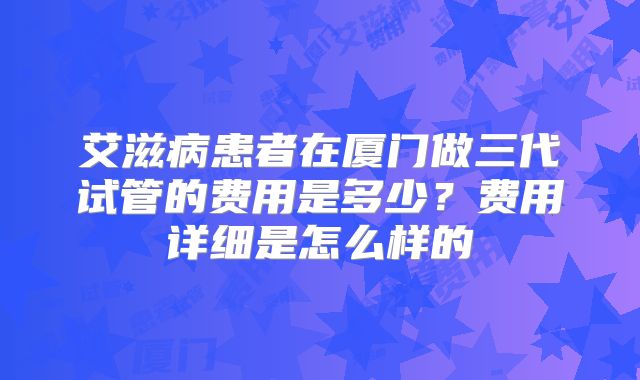艾滋病患者在厦门做三代试管的费用是多少？费用详细是怎么样的