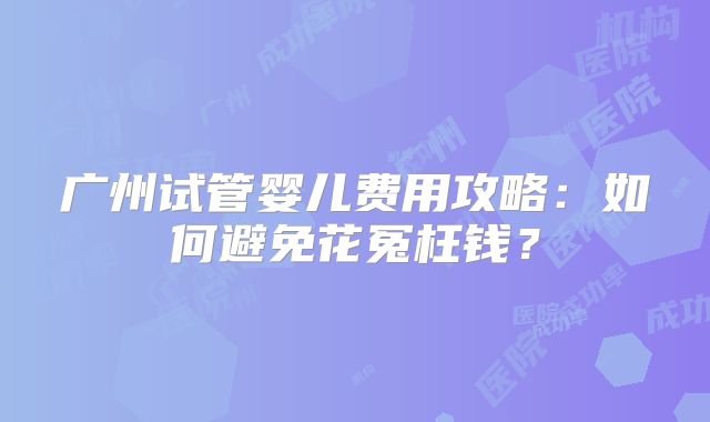 广州试管婴儿费用攻略：如何避免花冤枉钱？