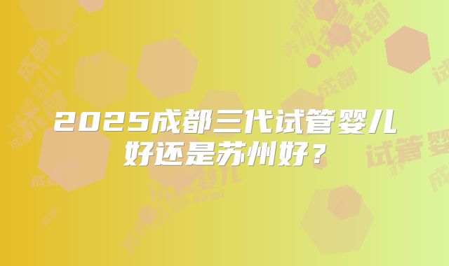 2025成都三代试管婴儿好还是苏州好？