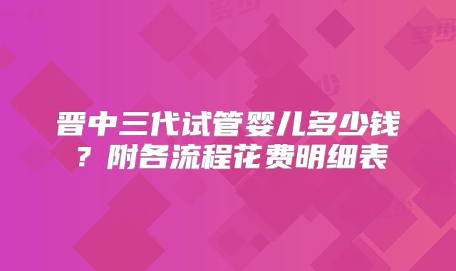 晋中三代试管婴儿多少钱？附各流程花费明细表