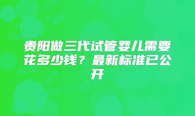 贵阳做三代试管婴儿需要花多少钱？最新标准已公开