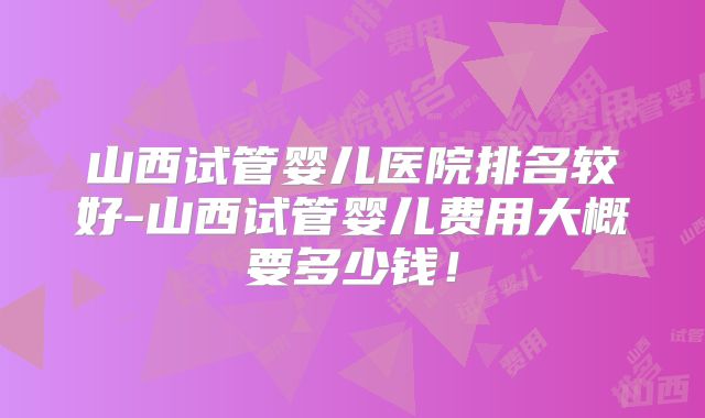 山西试管婴儿医院排名较好-山西试管婴儿费用大概要多少钱!