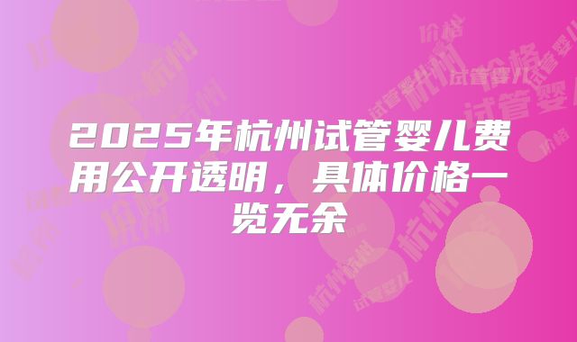 2025年杭州试管婴儿费用公开透明，具体价格一览无余