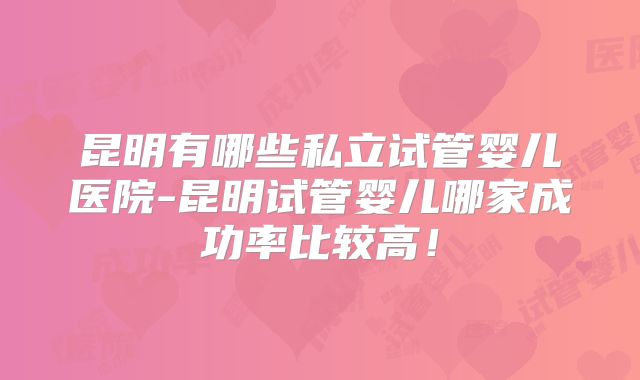 昆明有哪些私立试管婴儿医院-昆明试管婴儿哪家成功率比较高！