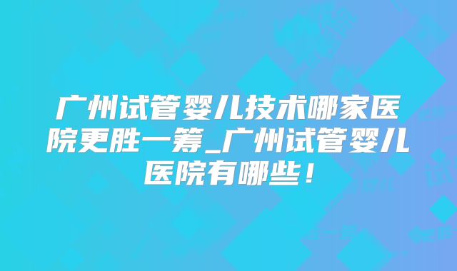 广州试管婴儿技术哪家医院更胜一筹_广州试管婴儿医院有哪些！