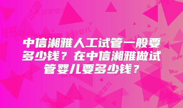 中信湘雅人工试管一般要多少钱?在中信湘雅做试管婴儿要多少钱?