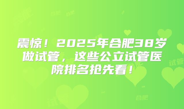 震惊！2025年合肥38岁做试管，这些公立试管医院排名抢先看！