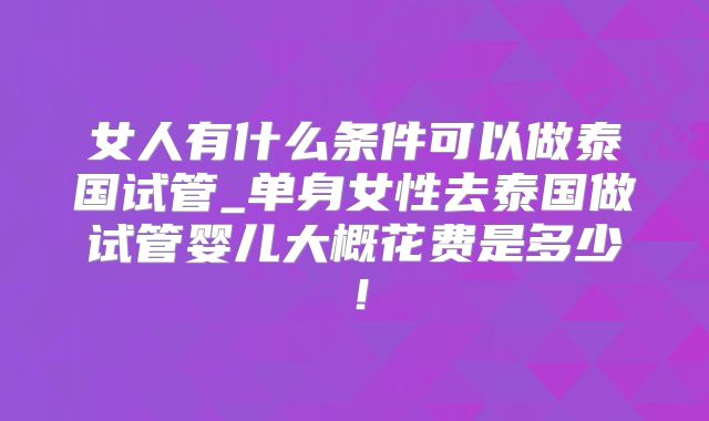 女人有什么条件可以做泰国试管_单身女性去泰国做试管婴儿大概花费是多少！