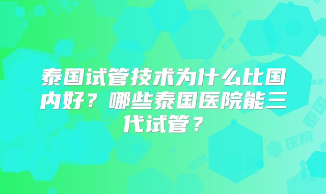 泰国试管技术为什么比国内好？哪些泰国医院能三代试管？