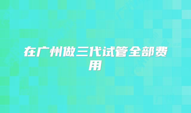 在广州做三代试管全部费用