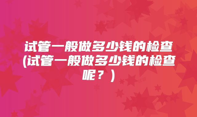 试管一般做多少钱的检查(试管一般做多少钱的检查呢?)