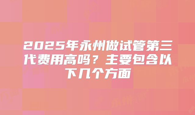 2025年永州做试管第三代费用高吗？主要包含以下几个方面