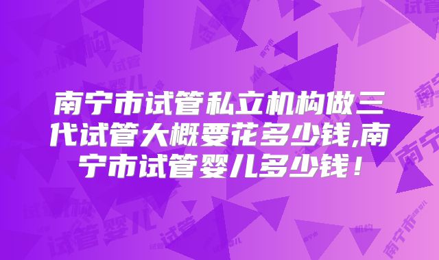 南宁市试管私立机构做三代试管大概要花多少钱,南宁市试管婴儿多少钱！